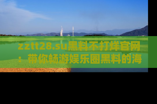 zztt28.su黑料不打烊官网：带你畅游娱乐圈黑料的海洋，掌握每一条最新消息