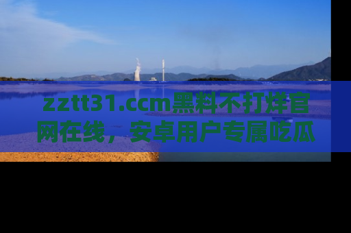 zztt31.ccm黑料不打烊官网在线，安卓用户专属吃瓜神器大揭秘