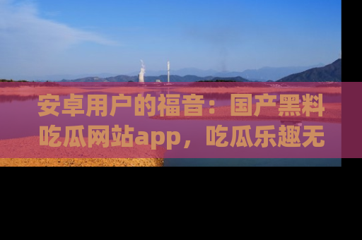 安卓用户的福音：国产黑料吃瓜网站app，吃瓜乐趣无穷尽！