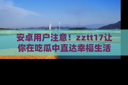 安卓用户注意！zztt17让你在吃瓜中直达幸福生活
