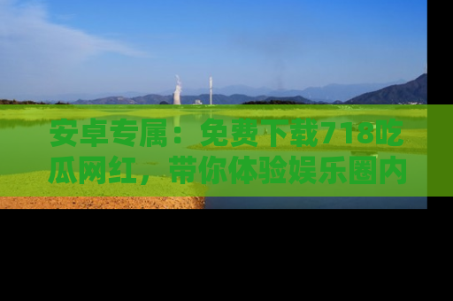 安卓专属：免费下载718吃瓜网红，带你体验娱乐圈内幕