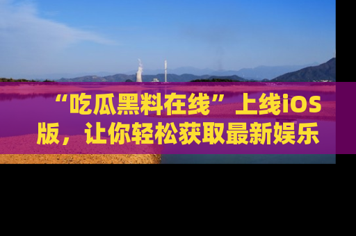 “吃瓜黑料在线”上线iOS版,让你轻松获取最新娱乐新闻