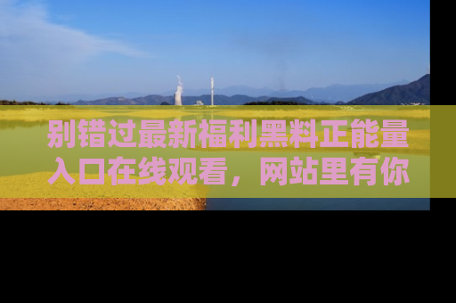 别错过最新福利黑料正能量入口在线观看，网站里有你想看的所有秘密！