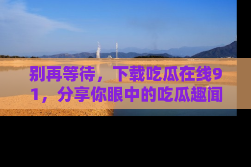 别再等待，下载吃瓜在线91，分享你眼中的吃瓜趣闻吧！