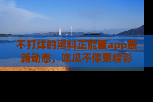 不打烊的黑料正能量app最新动态，吃瓜不停更精彩