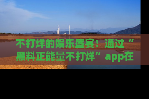 不打烊的娱乐盛宴！通过“黑料正能量不打烊”app在线观看最新内容，链接在此，不容错过！