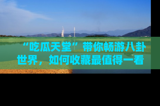 “吃瓜天堂”带你畅游八卦世界,如何收藏最值得一看的趣闻?