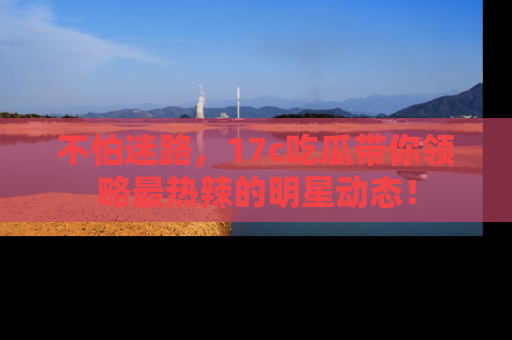 不怕迷路，17c吃瓜带你领略最热辣的明星动态！