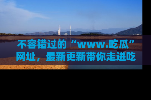 不容错过的“www.吃瓜”网址，最新更新带你走进吃瓜新时尚