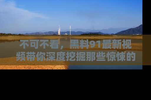 不可不看,黑料91最新视频带你深度挖掘那些惊悚的黑料内幕!