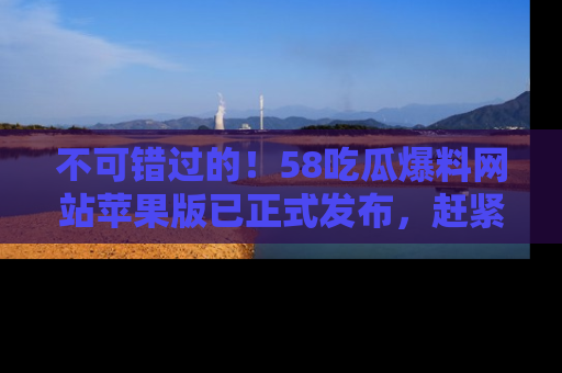 不可错过的！58吃瓜爆料网站苹果版已正式发布，赶紧体验！