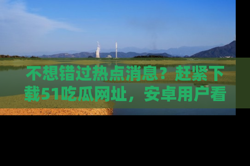 不想错过热点消息？赶紧下载51吃瓜网址，安卓用户看这边！