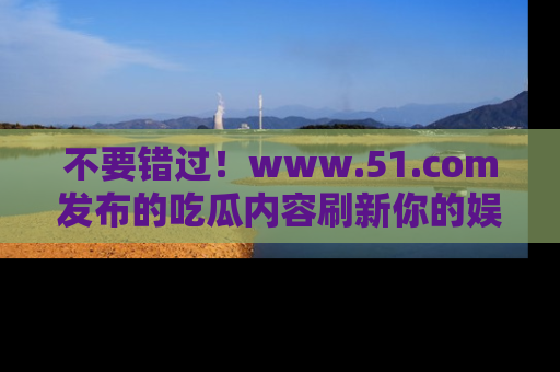 不要错过！www.51.com发布的吃瓜内容刷新你的娱乐认知