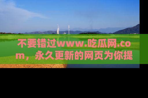 不要错过www.吃瓜网.com，永久更新的网页为你提供吃瓜盛宴！