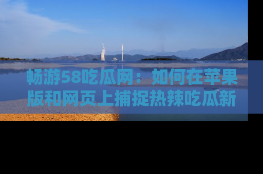 畅游58吃瓜网：如何在苹果版和网页上捕捉热辣吃瓜新闻？