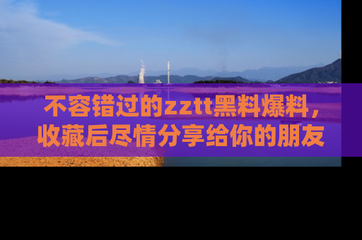 不容错过的zztt黑料爆料，收藏后尽情分享给你的朋友