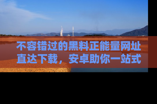 不容错过的黑料正能量网址直达下载，安卓助你一站式吃瓜体验！