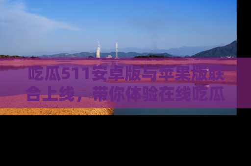 吃瓜511安卓版与苹果版联合上线，带你体验在线吃瓜新天地
