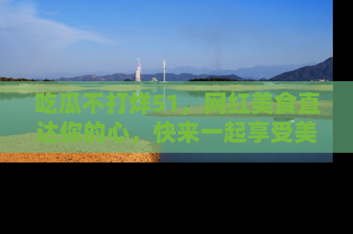 吃瓜不打烊51，网红美食直达你的心，快来一起享受美好时光！