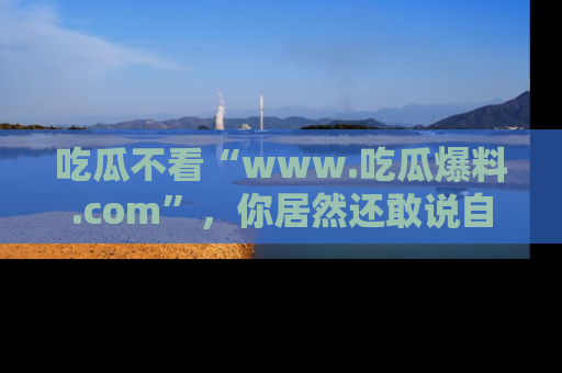 吃瓜不看“www.吃瓜爆料.com”，你居然还敢说自己是吃瓜群众？