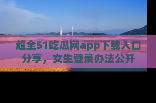 超全51吃瓜网app下载入口分享，女生登录办法公开