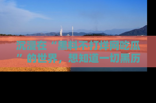 沉浸在“黑料不打烊网吃瓜”的世界，想知道一切黑历史与内幕信息的网站！