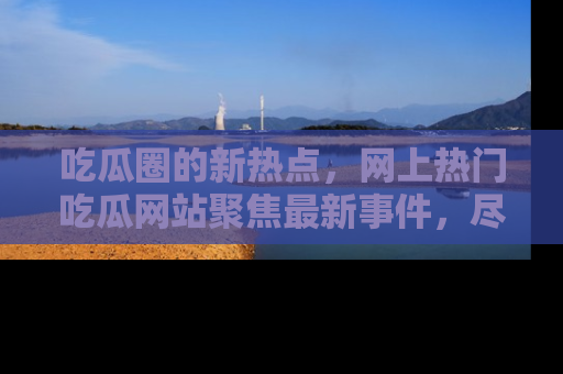 吃瓜圈的新热点，网上热门吃瓜网站聚焦最新事件，尽在吃瓜网站！