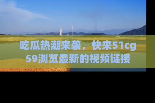 吃瓜热潮来袭，快来51cg59浏览最新的视频链接