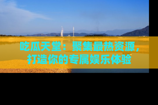 吃瓜天堂：聚集最热资源，打造你的专属娱乐体验