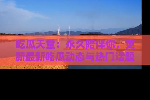 吃瓜天堂：永久陪伴你，更新最新吃瓜动态与热门话题