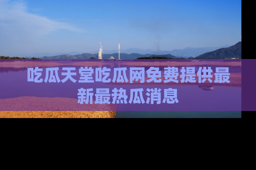 吃瓜天堂吃瓜网免费提供最新最热瓜消息