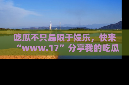 吃瓜不只局限于娱乐，快来“www.17”分享我的吃瓜技巧，成为社交圈的明星！