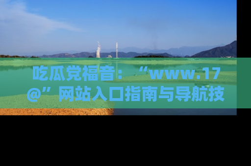 吃瓜党福音：“www.17@”网站入口指南与导航技巧全解析