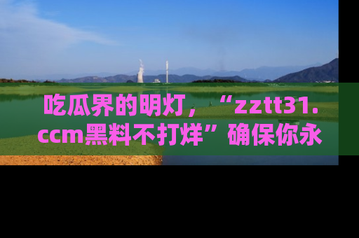 吃瓜界的明灯，“zztt31.ccm黑料不打烊”确保你永不迷路！