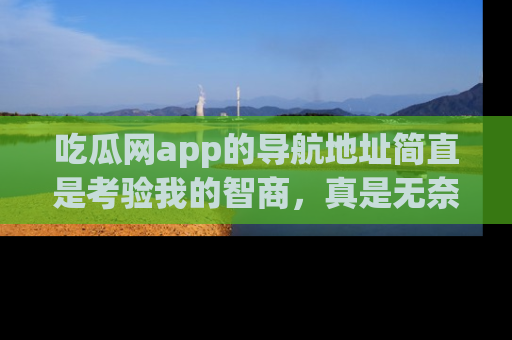 吃瓜网app的导航地址简直是考验我的智商，真是无奈！