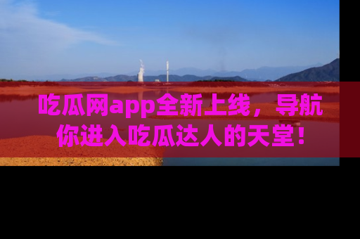 吃瓜网app全新上线，导航你进入吃瓜达人的天堂！