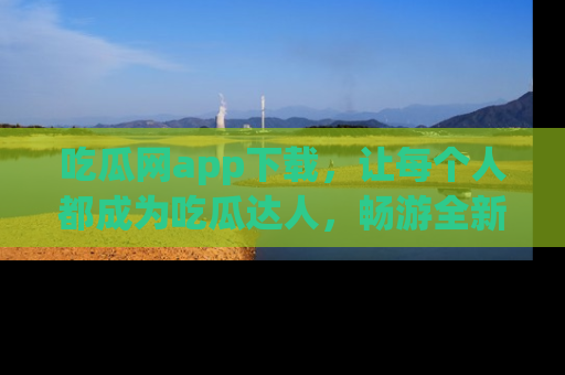 吃瓜网app下载，让每个人都成为吃瓜达人，畅游全新网页！