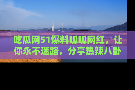 吃瓜网51爆料呱呱网红，让你永不迷路，分享热辣八卦速递！