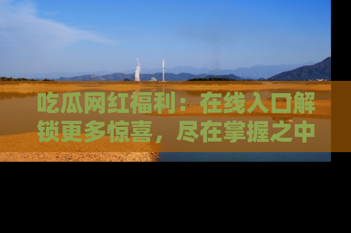 吃瓜网红福利：在线入口解锁更多惊喜，尽在掌握之中
