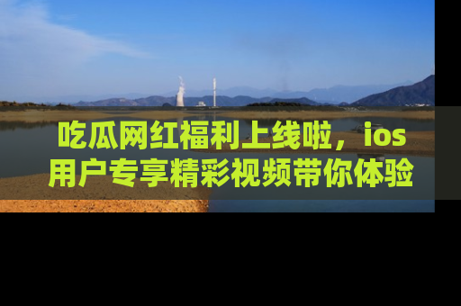 吃瓜网红福利上线啦，ios用户专享精彩视频带你体验乐趣！