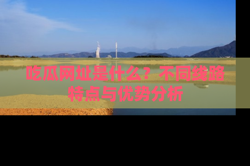 吃瓜网址是什么？不同线路特点与优势分析