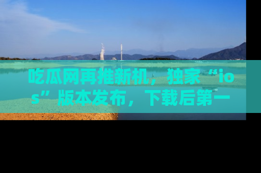 吃瓜网再推新机，独家“ios”版本发布，下载后第一时间获取热点吃瓜信息！