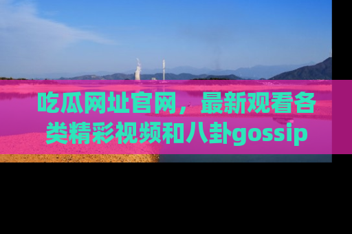吃瓜网址官网，最新观看各类精彩视频和八卦gossip