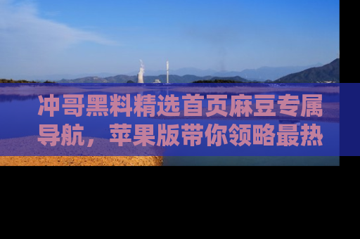 冲哥黑料精选首页麻豆专属导航，苹果版带你领略最热的黑料故事