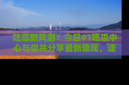 吃瓜新风潮！今日91吃瓜中心与你共分享最新趣闻，速来点击入口看看吧！