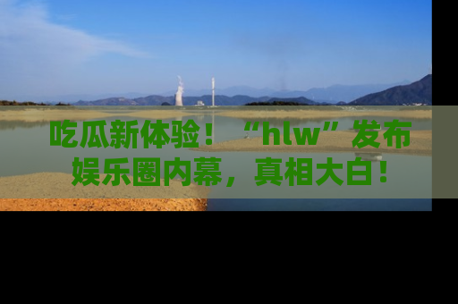 吃瓜新体验！“hlw”发布娱乐圈内幕，真相大白！