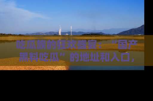 吃瓜族的狂欢盛宴：“国产黑料吃瓜”的地址和入口，让你尽情享受流行文化！