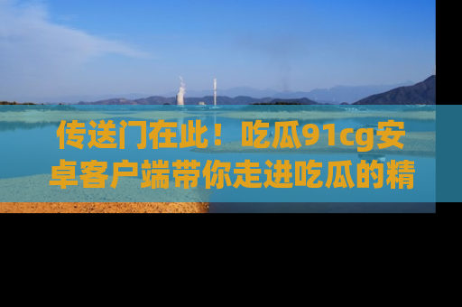 传送门在此！吃瓜91cg安卓客户端带你走进吃瓜的精彩世界