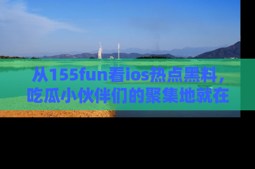 从155fun看ios热点黑料，吃瓜小伙伴们的聚集地就在这里！