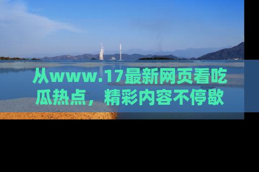 从www.17最新网页看吃瓜热点，精彩内容不停歇